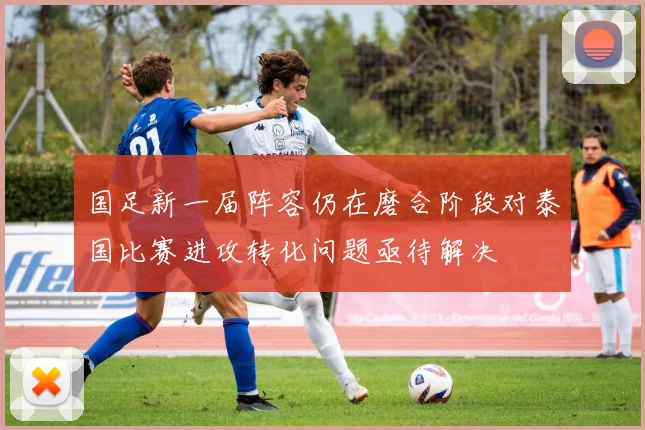 国足新一届阵容仍在磨合阶段对泰国比赛进攻转化问题亟待解决