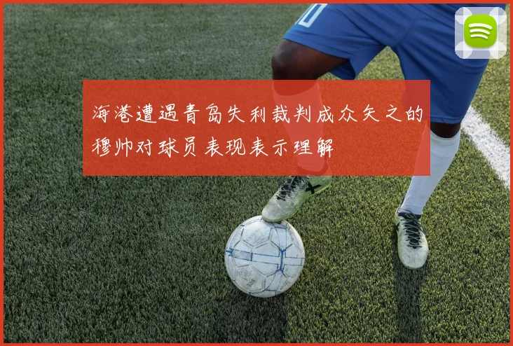 海港遭遇青岛失利裁判成众矢之的穆帅对球员表现表示理解