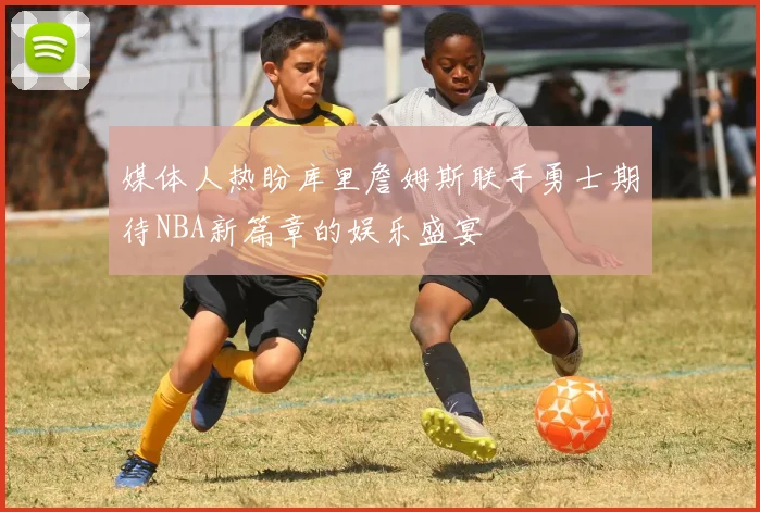 媒体人热盼库里詹姆斯联手勇士期待NBA新篇章的娱乐盛宴
