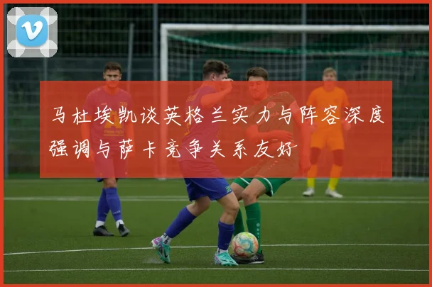 马杜埃凯谈英格兰实力与阵容深度强调与萨卡竞争关系友好