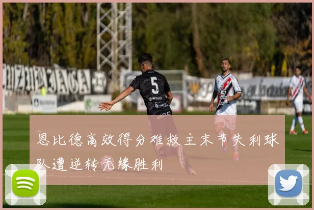 恩比德高效得分难救主末节失利球队遭逆转无缘胜利