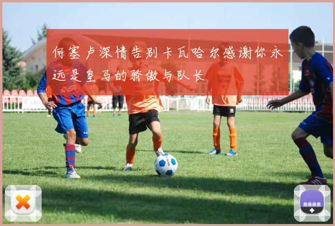 何塞卢深情告别卡瓦哈尔感谢你永远是皇马的骄傲与队长