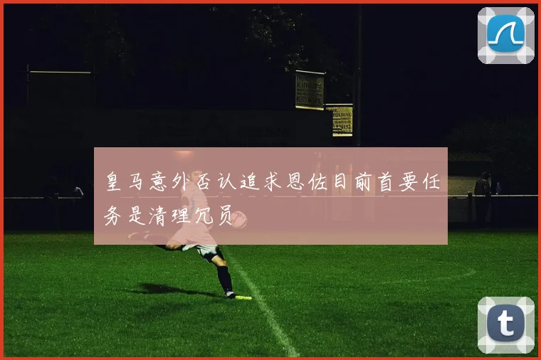 皇马意外否认追求恩佐目前首要任务是清理冗员