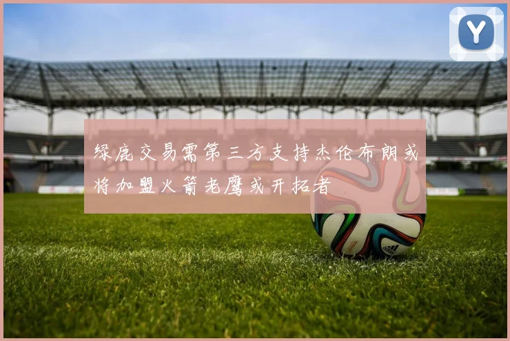 绿鹿交易需第三方支持杰伦布朗或将加盟火箭老鹰或开拓者