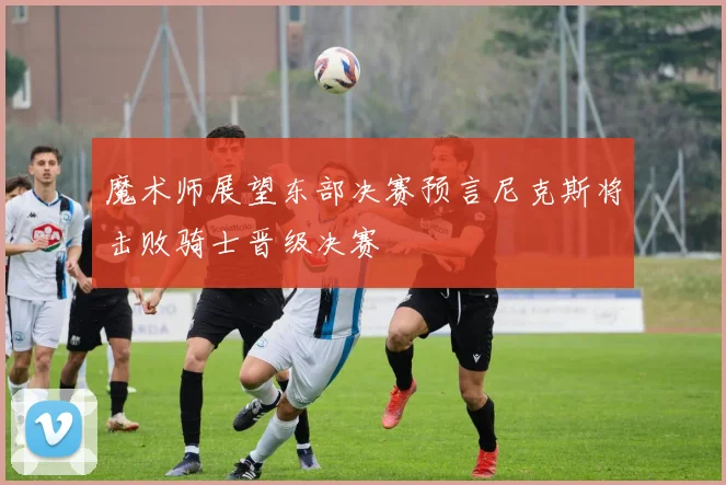 魔术师展望东部决赛预言尼克斯将击败骑士晋级决赛