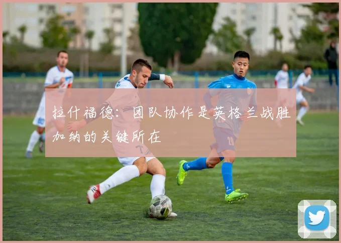 拉什福德：团队协作是英格兰战胜加纳的关键所在
