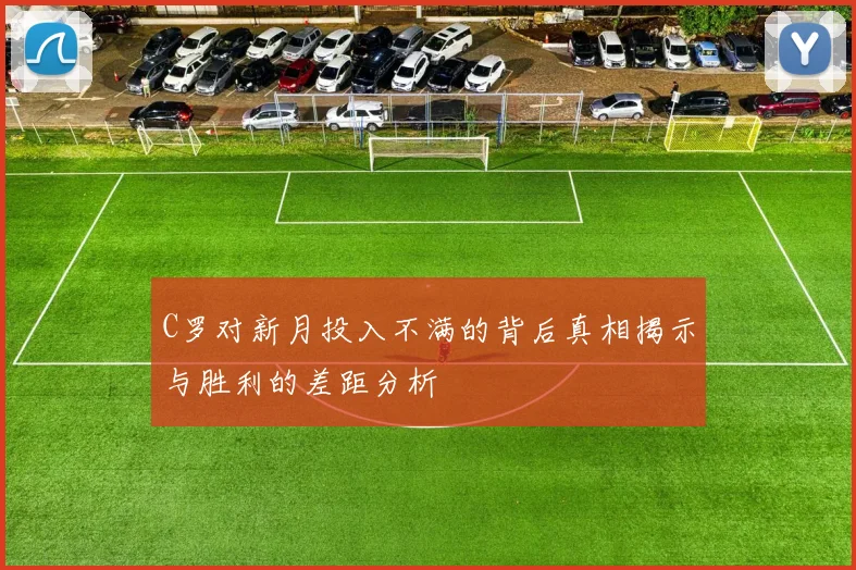 C罗对新月投入不满的背后真相揭示与胜利的差距分析