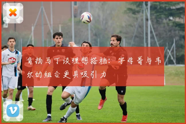 肯扬马丁谈理想搭档：字母哥与韦尔的组合更具吸引力