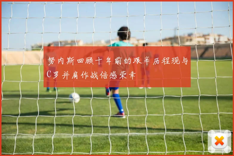 努内斯回顾十年前的艰辛历程现与C罗并肩作战倍感荣幸