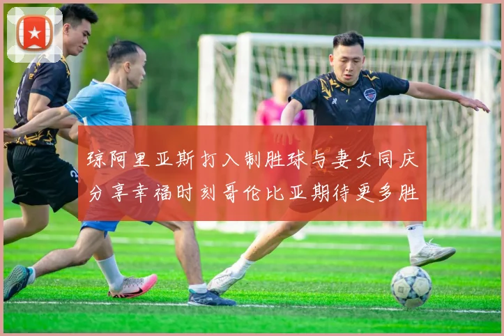 琼阿里亚斯打入制胜球与妻女同庆分享幸福时刻哥伦比亚期待更多胜利