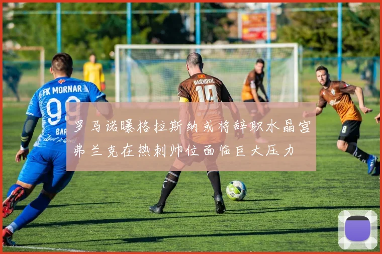 罗马诺曝格拉斯纳或将辞职水晶宫弗兰克在热刺帅位面临巨大压力