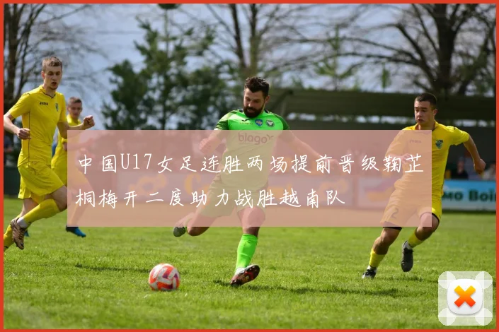 中国U17女足连胜两场提前晋级鞠芷桐梅开二度助力战胜越南队
