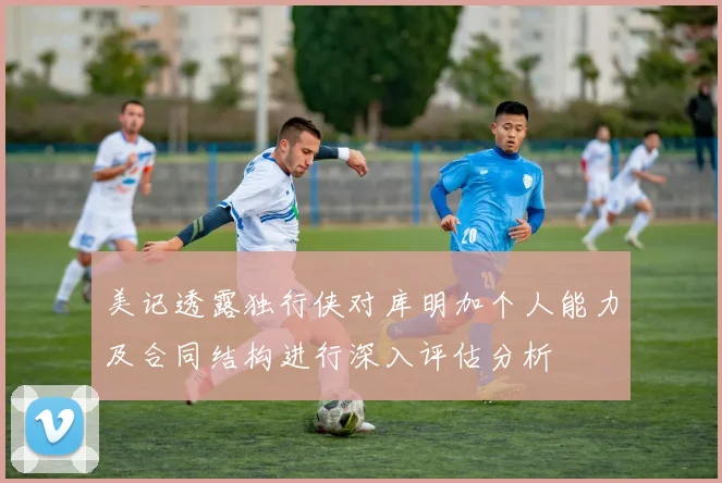 美记透露独行侠对库明加个人能力及合同结构进行深入评估分析