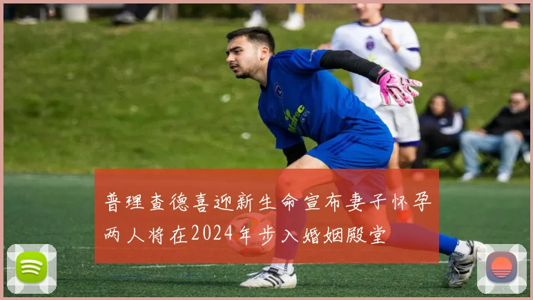 普理查德喜迎新生命宣布妻子怀孕两人将在2024年步入婚姻殿堂