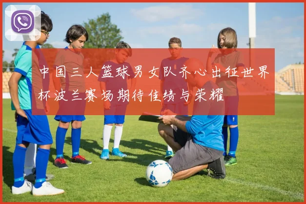 中国三人篮球男女队齐心出征世界杯波兰赛场期待佳绩与荣耀