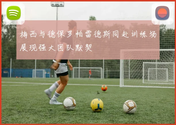 梅西与德保罗帕雷德斯同赴训练场展现强大团队默契