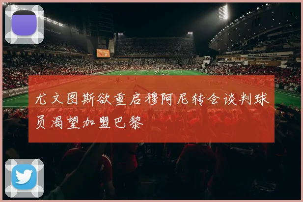 尤文图斯欲重启穆阿尼转会谈判球员渴望加盟巴黎