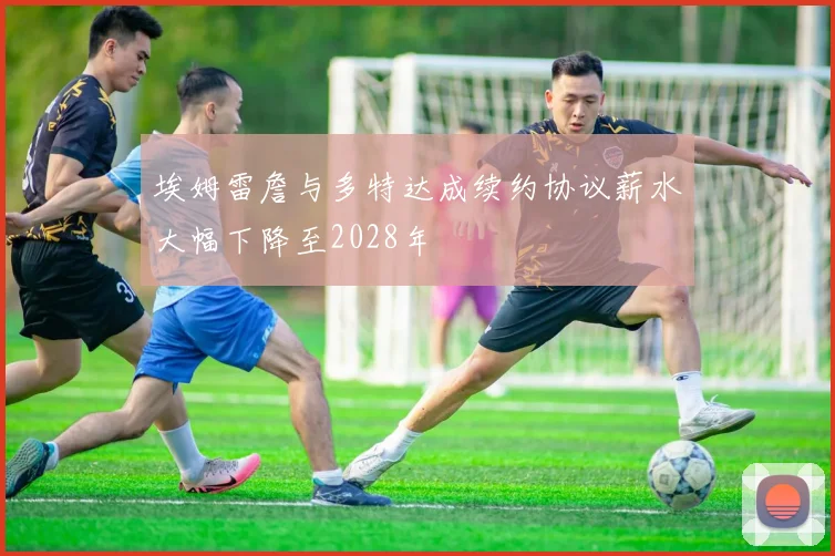 埃姆雷詹与多特达成续约协议薪水大幅下降至2028年