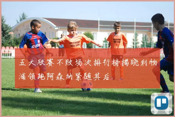 五大联赛不败场次排行榜揭晓利物浦领跑阿森纳紧随其后